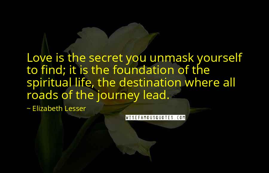 Elizabeth Lesser Quotes: Love is the secret you unmask yourself to find; it is the foundation of the spiritual life, the destination where all roads of the journey lead.