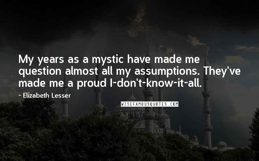 Elizabeth Lesser Quotes: My years as a mystic have made me question almost all my assumptions. They've made me a proud I-don't-know-it-all.