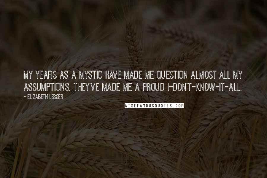 Elizabeth Lesser Quotes: My years as a mystic have made me question almost all my assumptions. They've made me a proud I-don't-know-it-all.