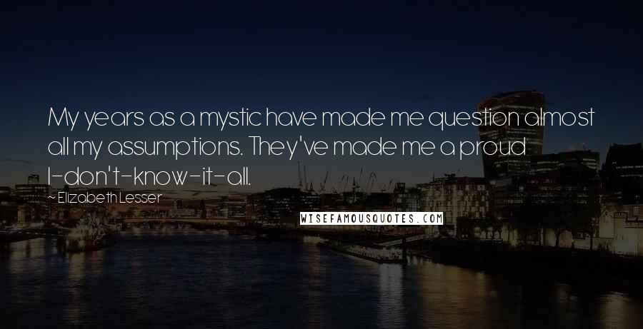 Elizabeth Lesser Quotes: My years as a mystic have made me question almost all my assumptions. They've made me a proud I-don't-know-it-all.