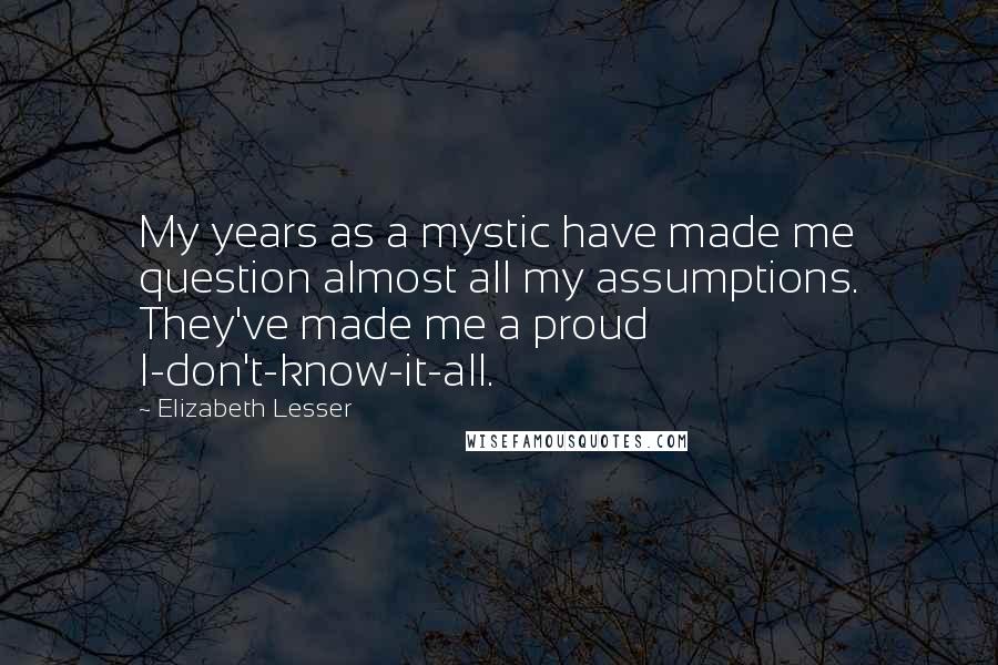 Elizabeth Lesser Quotes: My years as a mystic have made me question almost all my assumptions. They've made me a proud I-don't-know-it-all.