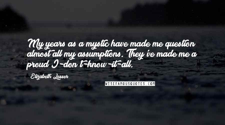 Elizabeth Lesser Quotes: My years as a mystic have made me question almost all my assumptions. They've made me a proud I-don't-know-it-all.