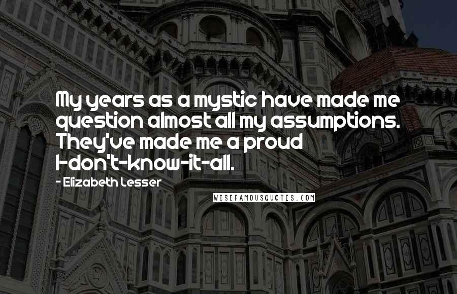 Elizabeth Lesser Quotes: My years as a mystic have made me question almost all my assumptions. They've made me a proud I-don't-know-it-all.