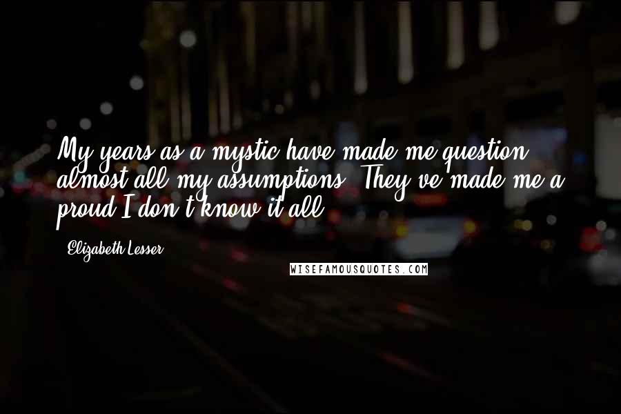 Elizabeth Lesser Quotes: My years as a mystic have made me question almost all my assumptions. They've made me a proud I-don't-know-it-all.