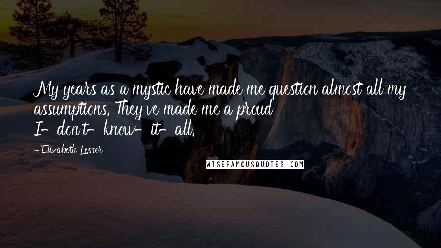 Elizabeth Lesser Quotes: My years as a mystic have made me question almost all my assumptions. They've made me a proud I-don't-know-it-all.