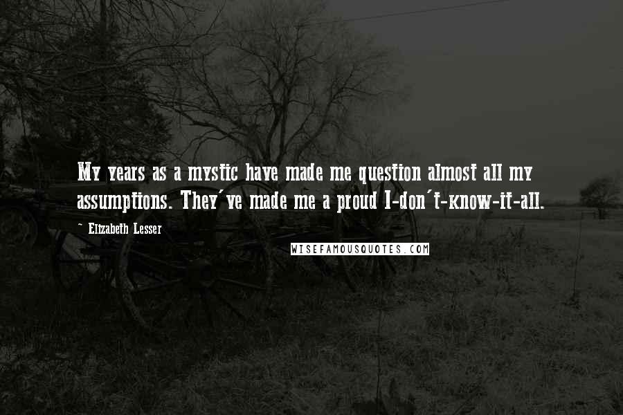 Elizabeth Lesser Quotes: My years as a mystic have made me question almost all my assumptions. They've made me a proud I-don't-know-it-all.