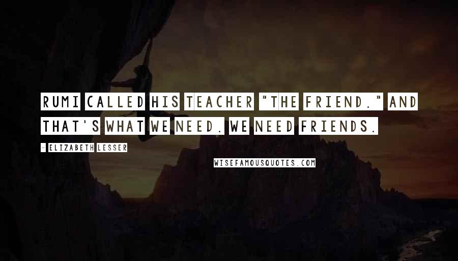 Elizabeth Lesser Quotes: Rumi called his teacher "the friend." And that's what we need. We need friends.