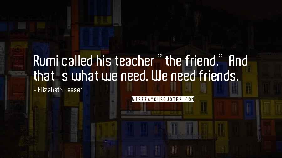 Elizabeth Lesser Quotes: Rumi called his teacher "the friend." And that's what we need. We need friends.