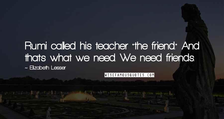 Elizabeth Lesser Quotes: Rumi called his teacher "the friend." And that's what we need. We need friends.