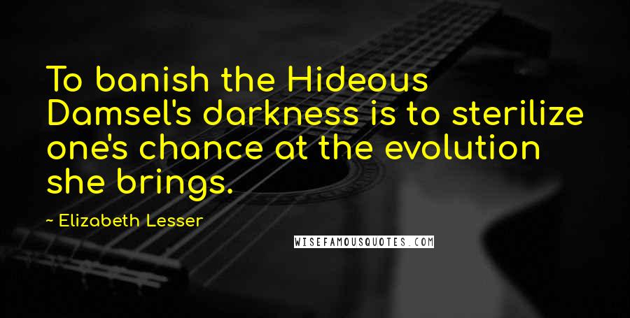 Elizabeth Lesser Quotes: To banish the Hideous Damsel's darkness is to sterilize one's chance at the evolution she brings.
