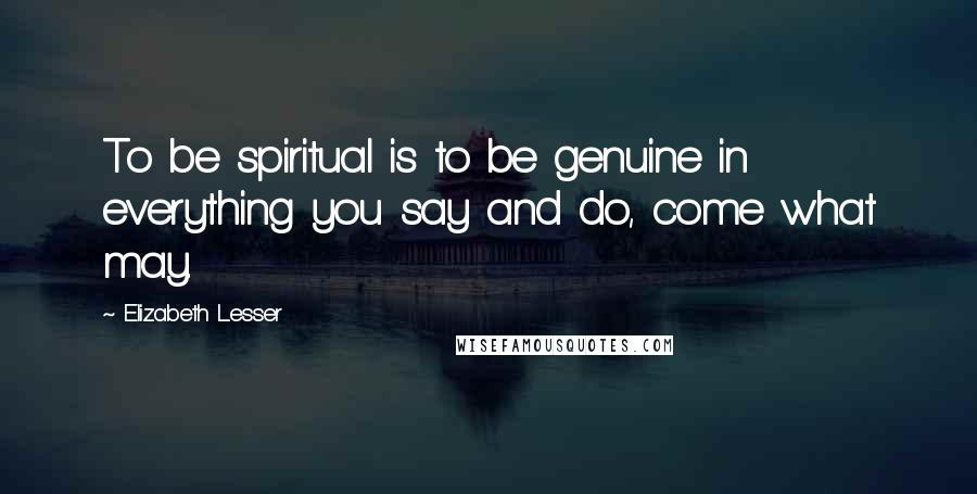Elizabeth Lesser Quotes: To be spiritual is to be genuine in everything you say and do, come what may.