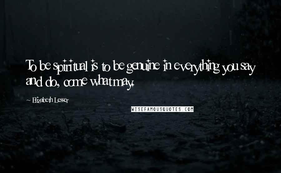 Elizabeth Lesser Quotes: To be spiritual is to be genuine in everything you say and do, come what may.