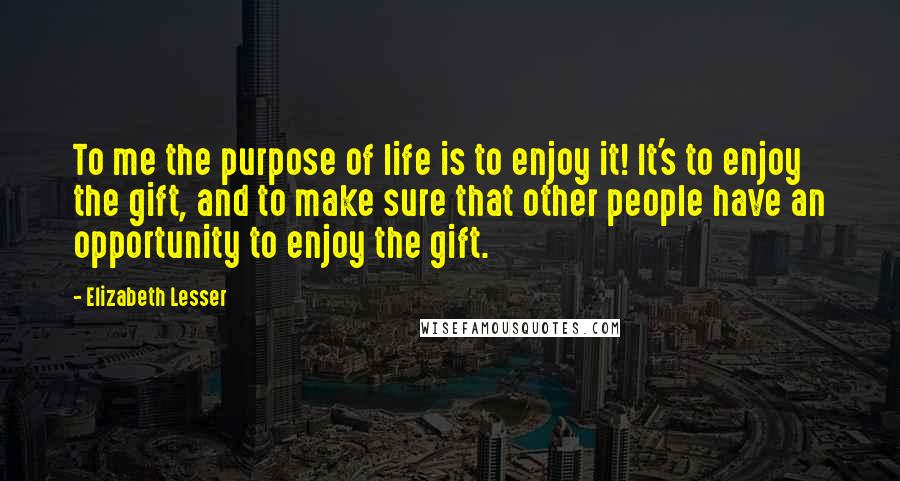Elizabeth Lesser Quotes: To me the purpose of life is to enjoy it! It's to enjoy the gift, and to make sure that other people have an opportunity to enjoy the gift.