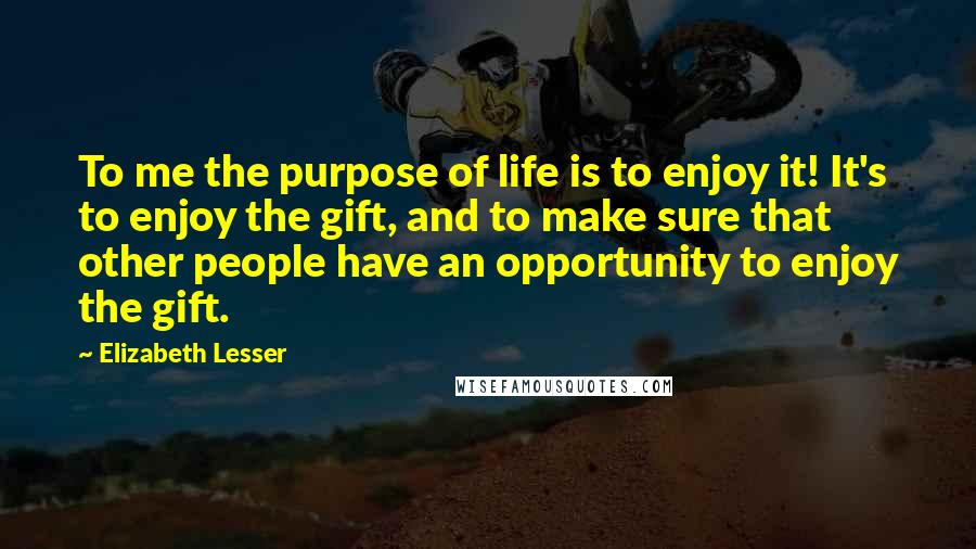 Elizabeth Lesser Quotes: To me the purpose of life is to enjoy it! It's to enjoy the gift, and to make sure that other people have an opportunity to enjoy the gift.