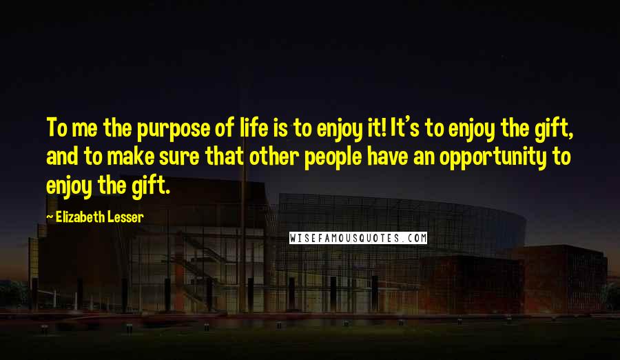 Elizabeth Lesser Quotes: To me the purpose of life is to enjoy it! It's to enjoy the gift, and to make sure that other people have an opportunity to enjoy the gift.