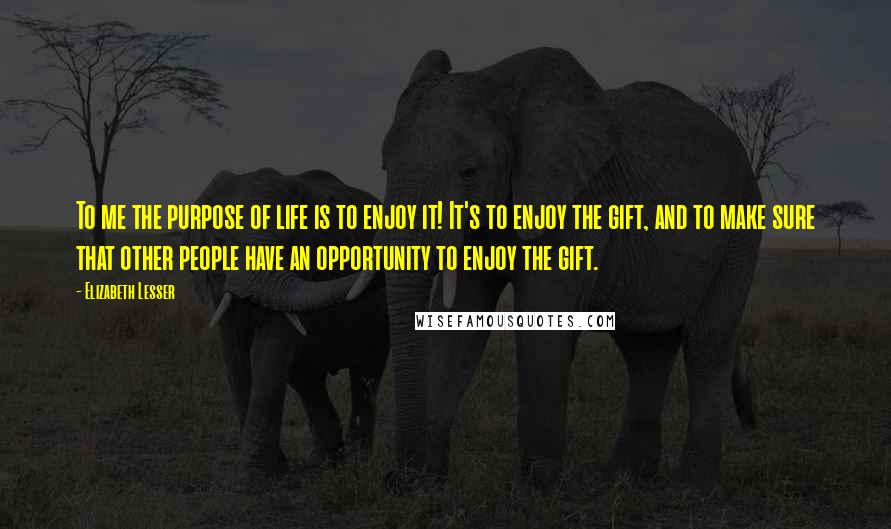 Elizabeth Lesser Quotes: To me the purpose of life is to enjoy it! It's to enjoy the gift, and to make sure that other people have an opportunity to enjoy the gift.