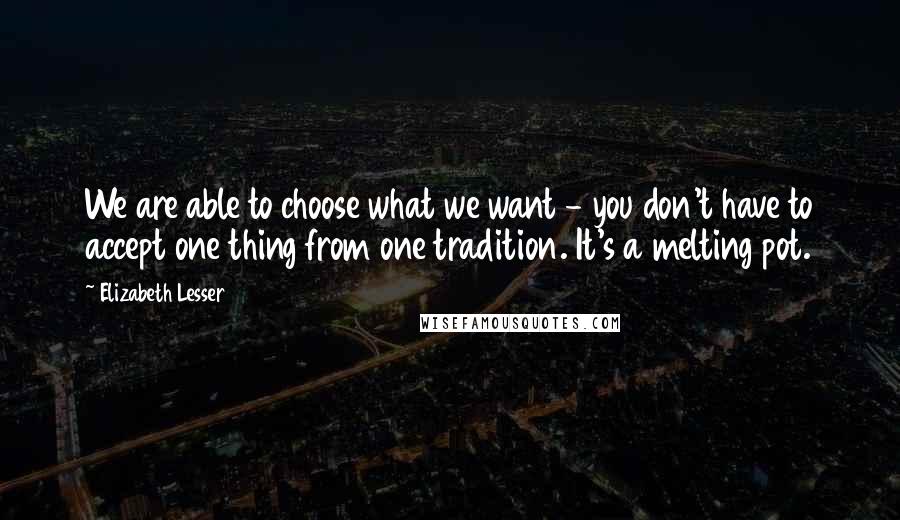 Elizabeth Lesser Quotes: We are able to choose what we want - you don't have to accept one thing from one tradition. It's a melting pot.