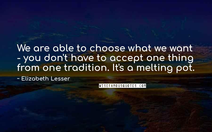 Elizabeth Lesser Quotes: We are able to choose what we want - you don't have to accept one thing from one tradition. It's a melting pot.