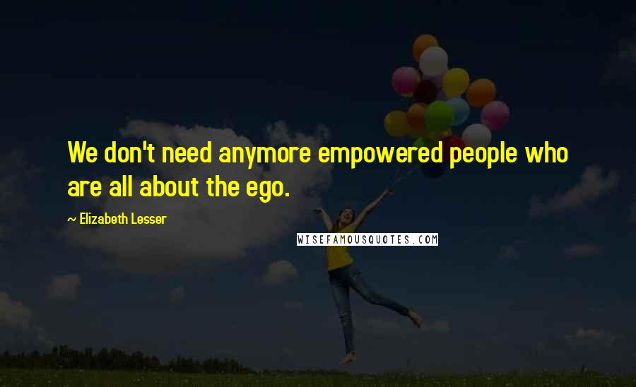 Elizabeth Lesser Quotes: We don't need anymore empowered people who are all about the ego.