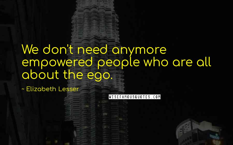 Elizabeth Lesser Quotes: We don't need anymore empowered people who are all about the ego.