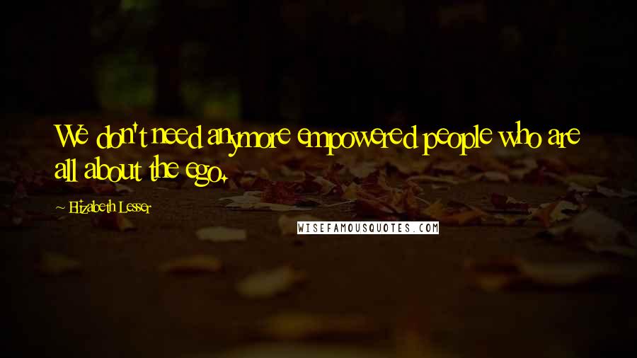 Elizabeth Lesser Quotes: We don't need anymore empowered people who are all about the ego.