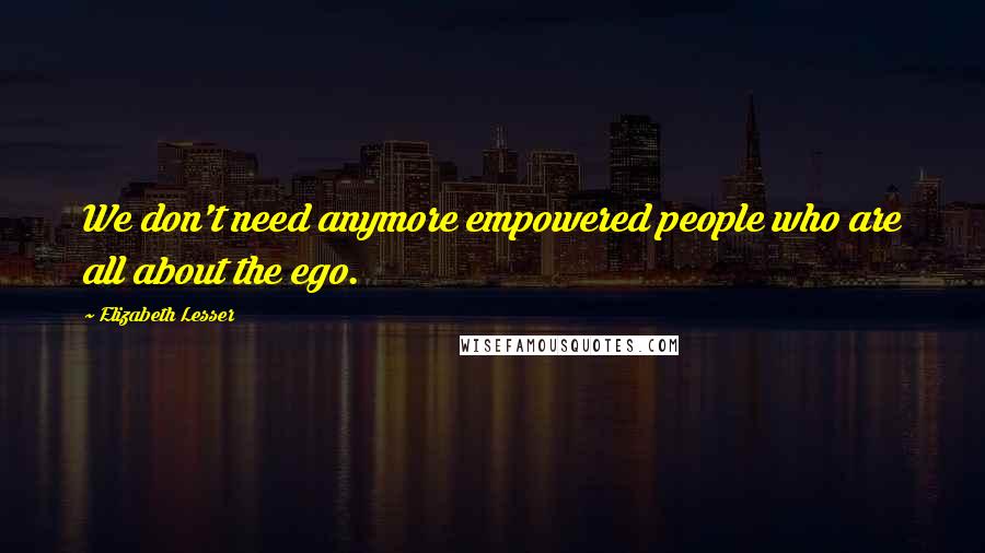 Elizabeth Lesser Quotes: We don't need anymore empowered people who are all about the ego.