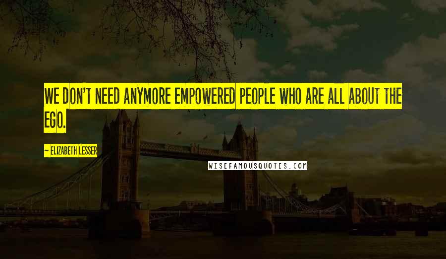 Elizabeth Lesser Quotes: We don't need anymore empowered people who are all about the ego.