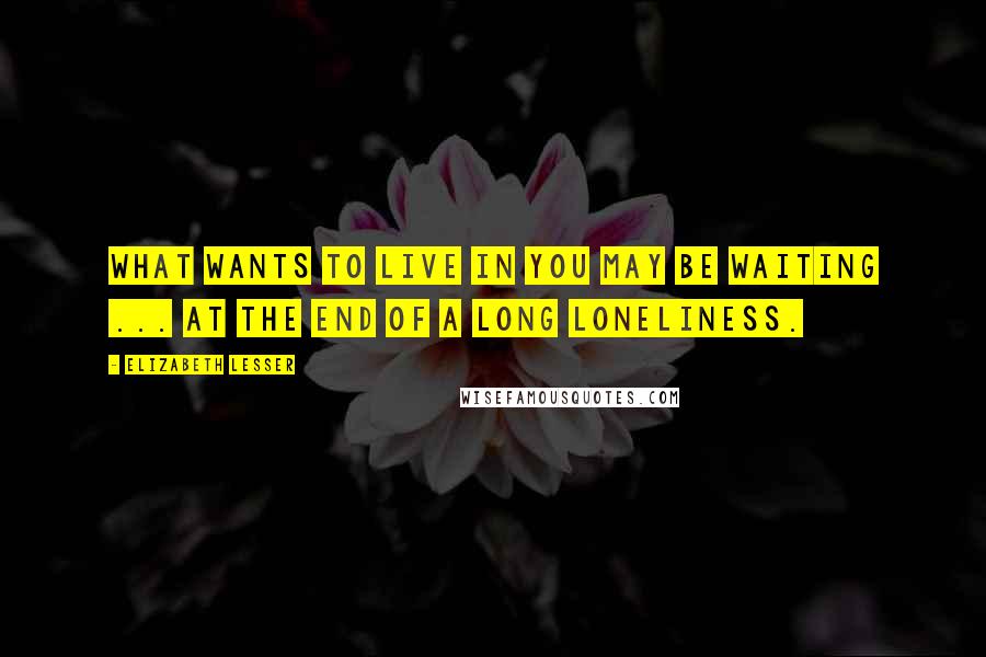 Elizabeth Lesser Quotes: What wants to live in you may be waiting ... at the end of a long loneliness.
