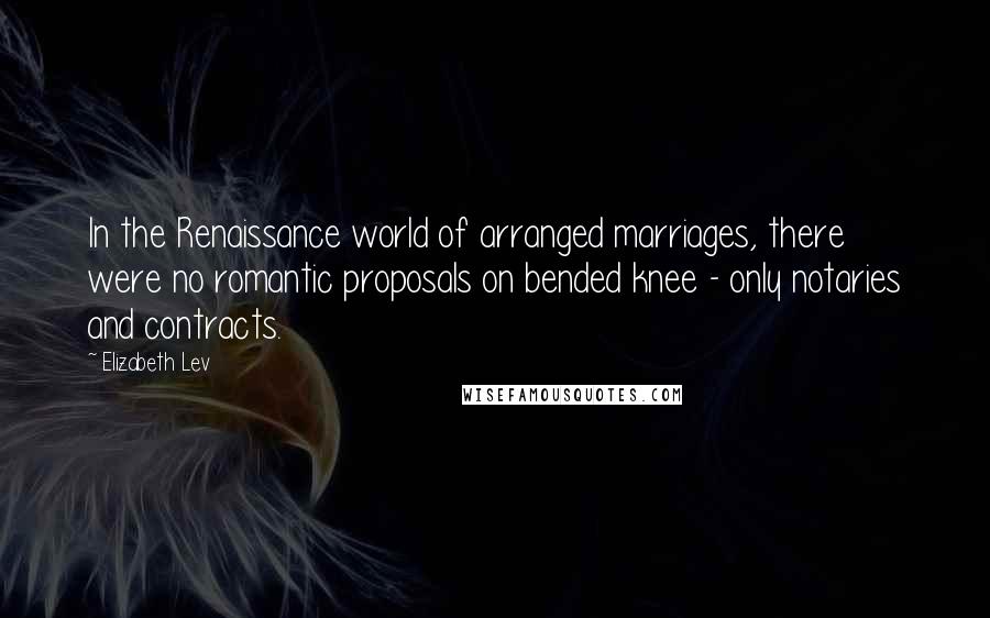 Elizabeth Lev Quotes: In the Renaissance world of arranged marriages, there were no romantic proposals on bended knee - only notaries and contracts.