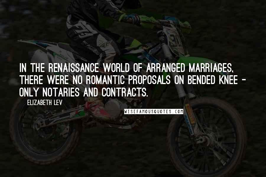 Elizabeth Lev Quotes: In the Renaissance world of arranged marriages, there were no romantic proposals on bended knee - only notaries and contracts.