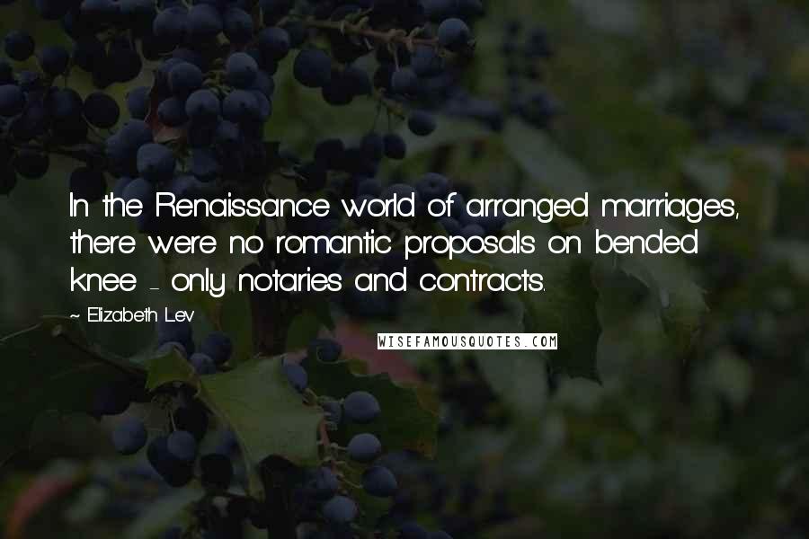 Elizabeth Lev Quotes: In the Renaissance world of arranged marriages, there were no romantic proposals on bended knee - only notaries and contracts.