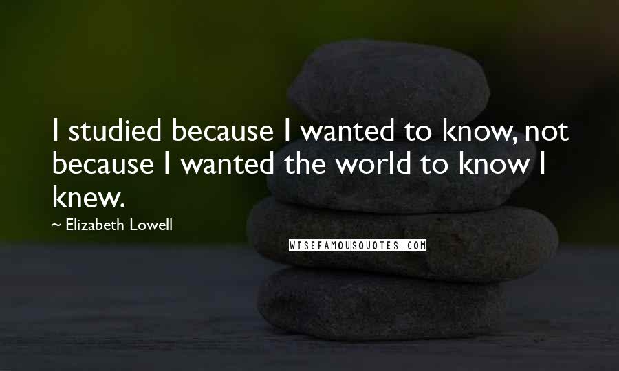 Elizabeth Lowell Quotes: I studied because I wanted to know, not because I wanted the world to know I knew.