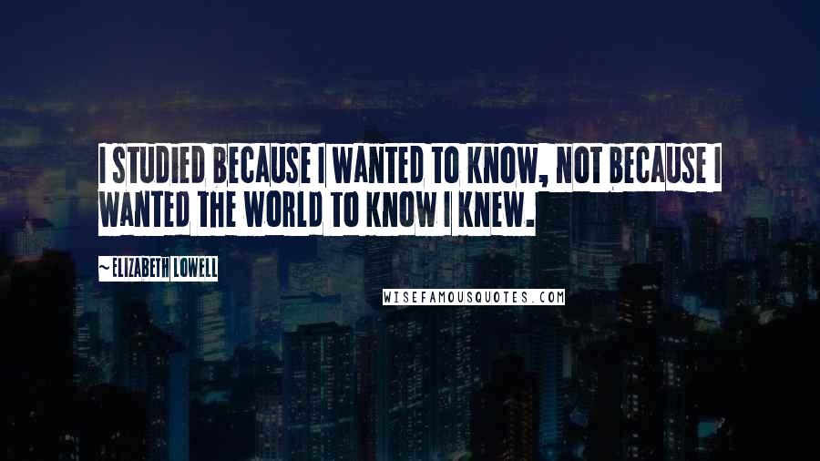 Elizabeth Lowell Quotes: I studied because I wanted to know, not because I wanted the world to know I knew.