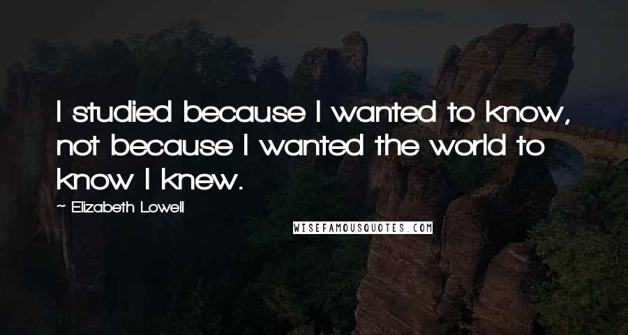 Elizabeth Lowell Quotes: I studied because I wanted to know, not because I wanted the world to know I knew.