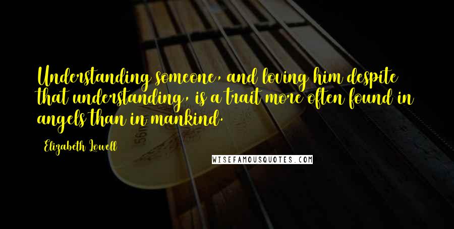 Elizabeth Lowell Quotes: Understanding someone, and loving him despite that understanding, is a trait more often found in angels than in mankind.