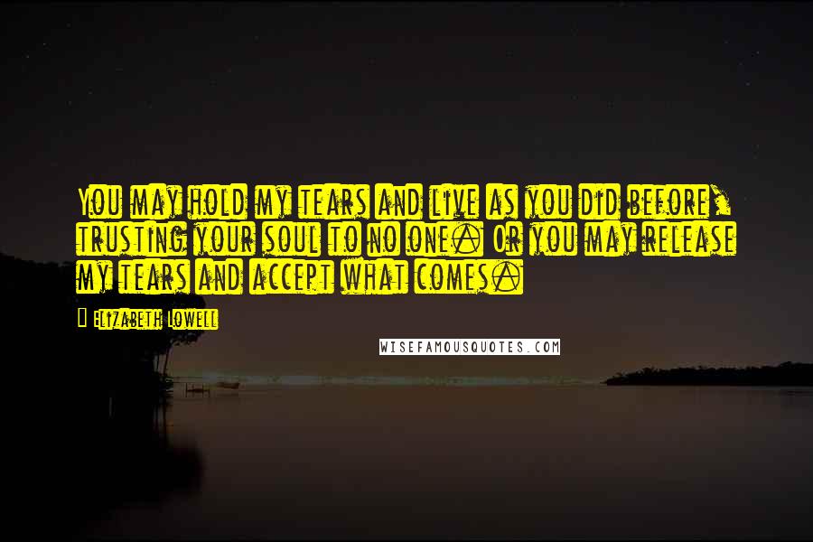 Elizabeth Lowell Quotes: You may hold my tears and live as you did before, trusting your soul to no one. Or you may release my tears and accept what comes.