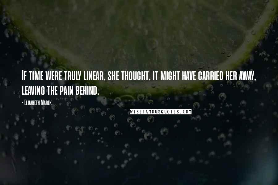 Elizabeth Marek Quotes: If time were truly linear, she thought, it might have carried her away, leaving the pain behind.