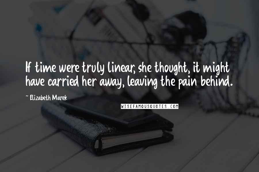 Elizabeth Marek Quotes: If time were truly linear, she thought, it might have carried her away, leaving the pain behind.