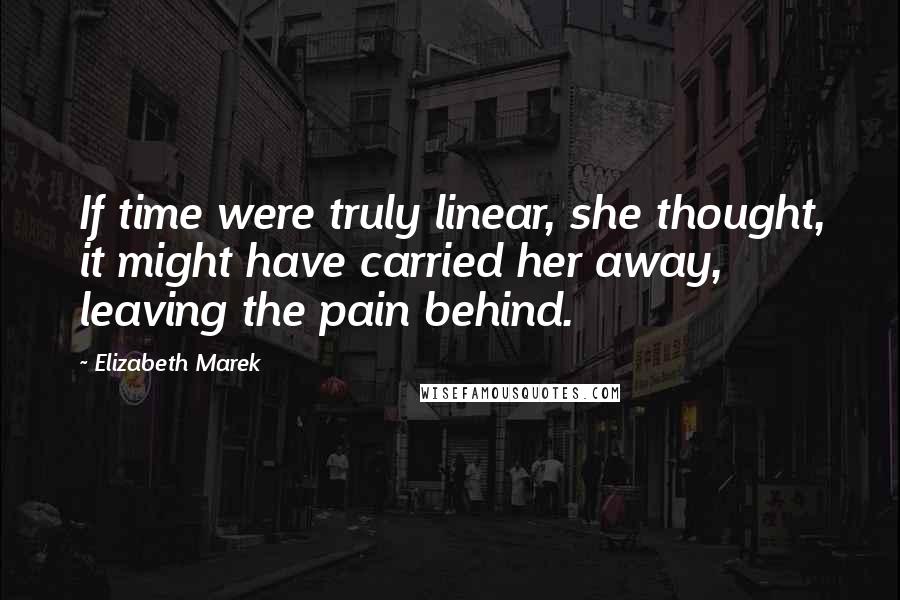 Elizabeth Marek Quotes: If time were truly linear, she thought, it might have carried her away, leaving the pain behind.