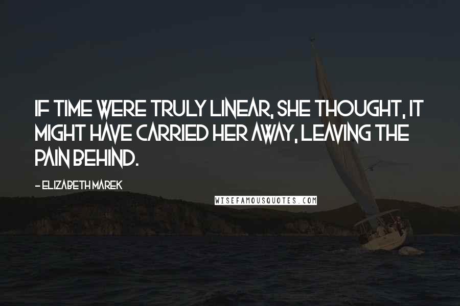 Elizabeth Marek Quotes: If time were truly linear, she thought, it might have carried her away, leaving the pain behind.