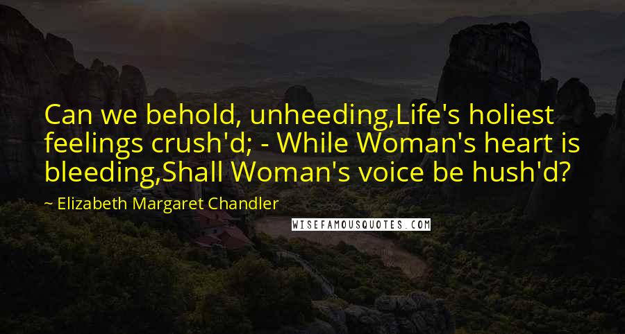 Elizabeth Margaret Chandler Quotes: Can we behold, unheeding,Life's holiest feelings crush'd; - While Woman's heart is bleeding,Shall Woman's voice be hush'd?