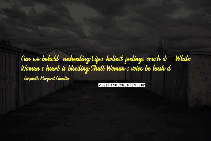 Elizabeth Margaret Chandler Quotes: Can we behold, unheeding,Life's holiest feelings crush'd; - While Woman's heart is bleeding,Shall Woman's voice be hush'd?