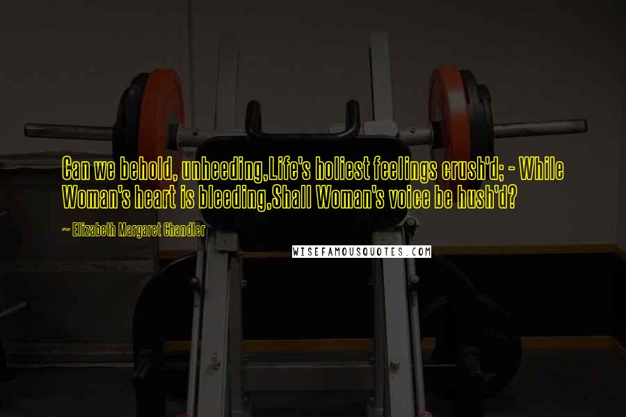Elizabeth Margaret Chandler Quotes: Can we behold, unheeding,Life's holiest feelings crush'd; - While Woman's heart is bleeding,Shall Woman's voice be hush'd?