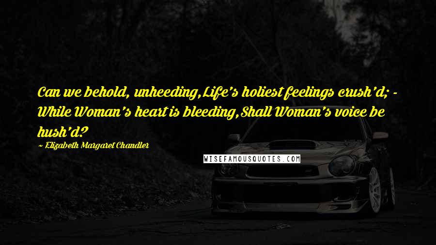 Elizabeth Margaret Chandler Quotes: Can we behold, unheeding,Life's holiest feelings crush'd; - While Woman's heart is bleeding,Shall Woman's voice be hush'd?