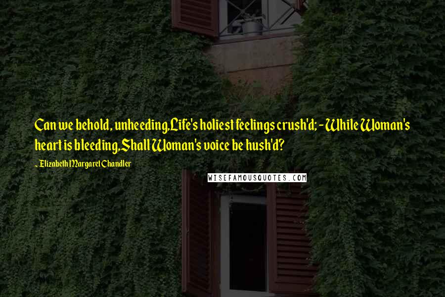 Elizabeth Margaret Chandler Quotes: Can we behold, unheeding,Life's holiest feelings crush'd; - While Woman's heart is bleeding,Shall Woman's voice be hush'd?