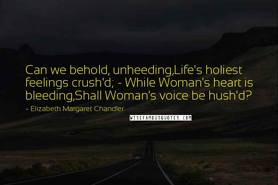 Elizabeth Margaret Chandler Quotes: Can we behold, unheeding,Life's holiest feelings crush'd; - While Woman's heart is bleeding,Shall Woman's voice be hush'd?