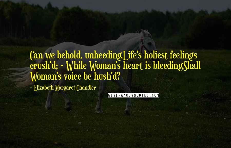 Elizabeth Margaret Chandler Quotes: Can we behold, unheeding,Life's holiest feelings crush'd; - While Woman's heart is bleeding,Shall Woman's voice be hush'd?