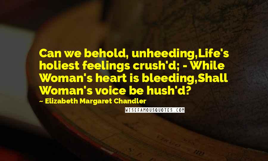 Elizabeth Margaret Chandler Quotes: Can we behold, unheeding,Life's holiest feelings crush'd; - While Woman's heart is bleeding,Shall Woman's voice be hush'd?