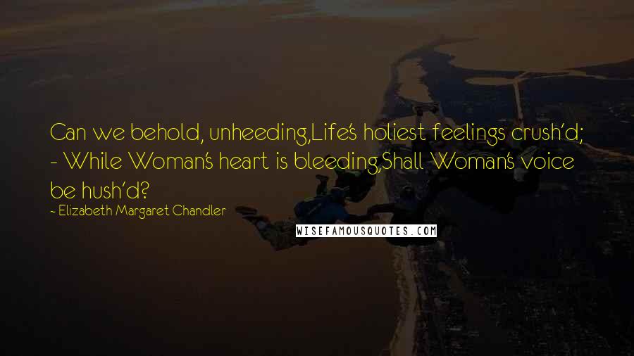 Elizabeth Margaret Chandler Quotes: Can we behold, unheeding,Life's holiest feelings crush'd; - While Woman's heart is bleeding,Shall Woman's voice be hush'd?