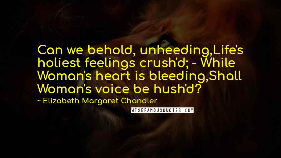 Elizabeth Margaret Chandler Quotes: Can we behold, unheeding,Life's holiest feelings crush'd; - While Woman's heart is bleeding,Shall Woman's voice be hush'd?